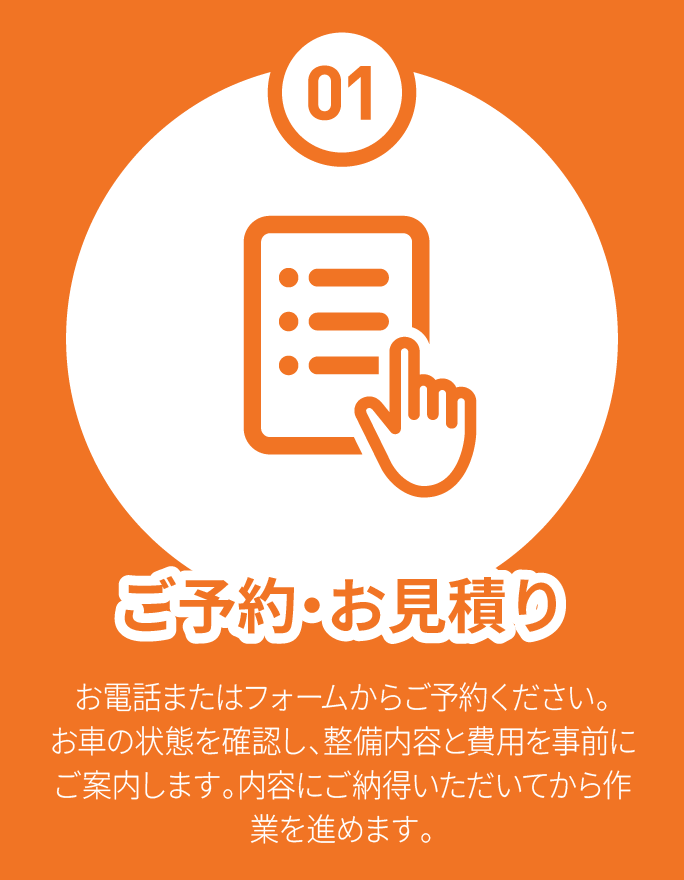 01 ご予約・お見積り お電話またはフォームからご予約ください。お車の状態を確認し、整備内容と費用を事前にご案内します。内容にご納得いただいてから作業を進めます。